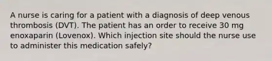 A nurse is caring for a patient with a diagnosis of deep venous thrombosis (DVT). The patient has an order to receive 30 mg enoxaparin (Lovenox). Which injection site should the nurse use to administer this medication safely?