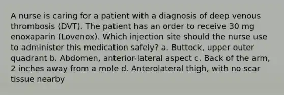 A nurse is caring for a patient with a diagnosis of deep venous thrombosis (DVT). The patient has an order to receive 30 mg enoxaparin (Lovenox). Which injection site should the nurse use to administer this medication safely? a. Buttock, upper outer quadrant b. Abdomen, anterior-lateral aspect c. Back of the arm, 2 inches away from a mole d. Anterolateral thigh, with no scar tissue nearby