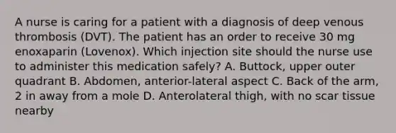 A nurse is caring for a patient with a diagnosis of deep venous thrombosis (DVT). The patient has an order to receive 30 mg enoxaparin (Lovenox). Which injection site should the nurse use to administer this medication safely? A. Buttock, upper outer quadrant B. Abdomen, anterior-lateral aspect C. Back of the arm, 2 in away from a mole D. Anterolateral thigh, with no scar tissue nearby