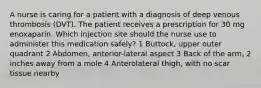 A nurse is caring for a patient with a diagnosis of deep venous thrombosis (DVT). The patient receives a prescription for 30 mg enoxaparin. Which injection site should the nurse use to administer this medication safely? 1 Buttock, upper outer quadrant 2 Abdomen, anterior-lateral aspect 3 Back of the arm, 2 inches away from a mole 4 Anterolateral thigh, with no scar tissue nearby