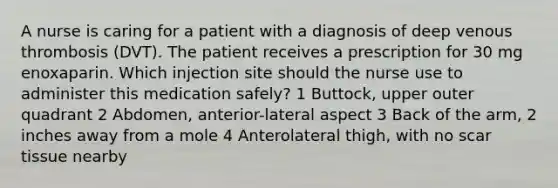 A nurse is caring for a patient with a diagnosis of deep venous thrombosis (DVT). The patient receives a prescription for 30 mg enoxaparin. Which injection site should the nurse use to administer this medication safely? 1 Buttock, upper outer quadrant 2 Abdomen, anterior-lateral aspect 3 Back of the arm, 2 inches away from a mole 4 Anterolateral thigh, with no scar tissue nearby