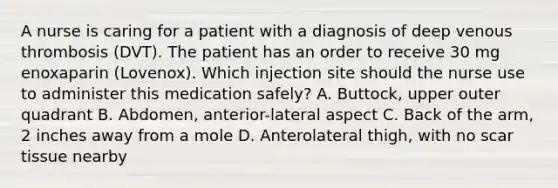 A nurse is caring for a patient with a diagnosis of deep venous thrombosis (DVT). The patient has an order to receive 30 mg enoxaparin (Lovenox). Which injection site should the nurse use to administer this medication safely? A. Buttock, upper outer quadrant B. Abdomen, anterior-lateral aspect C. Back of the arm, 2 inches away from a mole D. Anterolateral thigh, with no scar tissue nearby