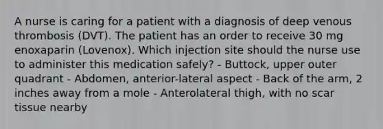 A nurse is caring for a patient with a diagnosis of deep venous thrombosis (DVT). The patient has an order to receive 30 mg enoxaparin (Lovenox). Which injection site should the nurse use to administer this medication safely? - Buttock, upper outer quadrant - Abdomen, anterior-lateral aspect - Back of the arm, 2 inches away from a mole - Anterolateral thigh, with no scar tissue nearby