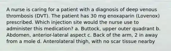 A nurse is caring for a patient with a diagnosis of deep venous thrombosis (DVT). The patient has 30 mg enoxaparin (Lovenox) prescribed. Which injection site would the nurse use to administer this medication? a. Buttock, upper outer quadrant b. Abdomen, anterior-lateral aspect c. Back of the arm, 2 in away from a mole d. Anterolateral thigh, with no scar tissue nearby