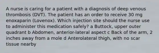 A nurse is caring for a patient with a diagnosis of deep venous thrombosis (DVT). The patient has an order to receive 30 mg enoxaparin (Lovenox). Which injection site should the nurse use to administer this medication safely? a Buttock, upper outer quadrant b Abdomen, anterior-lateral aspect c Back of the arm, 2 inches away from a mole d Anterolateral thigh, with no scar tissue nearby