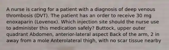 A nurse is caring for a patient with a diagnosis of deep venous thrombosis (DVT). The patient has an order to receive 30 mg enoxaparin (Lovenox). Which injection site should the nurse use to administer this medication safely? Buttock, upper outer quadrant Abdomen, anterior-lateral aspect Back of the arm, 2 in away from a mole Anterolateral thigh, with no scar tissue nearby