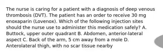 The nurse is caring for a patient with a diagnosis of deep venous thrombosis (DVT). The patient has an order to receive 30 mg enoxaparin (Lovenox). Which of the following injection sites should the nurse use to administer this medication safely? A. Buttock, upper outer quadrant B. Abdomen, anterior-lateral aspect C. Back of the arm, 5 cm away from a mole D. Anterolateral thigh, with no scar tissue nearby