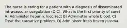 The nurse is caring for a patient with a diagnosis of disseminated intravascular coagulation (DIC). What is the first priority of care? A) Administer heparin. Incorrect B) Administer whole blood. C) Treat the causative problem. D) Administer fresh frozen plasma.