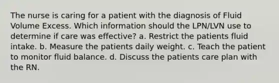 The nurse is caring for a patient with the diagnosis of Fluid Volume Excess. Which information should the LPN/LVN use to determine if care was effective? a. Restrict the patients fluid intake. b. Measure the patients daily weight. c. Teach the patient to monitor fluid balance. d. Discuss the patients care plan with the RN.