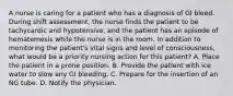 A nurse is caring for a patient who has a diagnosis of GI bleed. During shift assessment, the nurse finds the patient to be tachycardic and hypotensive, and the patient has an episode of hematemesis while the nurse is in the room. In addition to monitoring the patient's vital signs and level of consciousness, what would be a priority nursing action for this patient? A. Place the patient in a prone position. B. Provide the patient with ice water to slow any GI bleeding. C. Prepare for the insertion of an NG tube. D. Notify the physician.