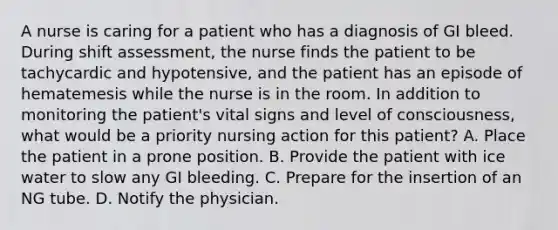 A nurse is caring for a patient who has a diagnosis of GI bleed. During shift assessment, the nurse finds the patient to be tachycardic and hypotensive, and the patient has an episode of hematemesis while the nurse is in the room. In addition to monitoring the patient's vital signs and level of consciousness, what would be a priority nursing action for this patient? A. Place the patient in a prone position. B. Provide the patient with ice water to slow any GI bleeding. C. Prepare for the insertion of an NG tube. D. Notify the physician.