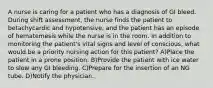 A nurse is caring for a patient who has a diagnosis of GI bleed. During shift assessment, the nurse finds the patient to betachycardic and hypotensive, and the patient has an episode of hematemesis while the nurse is in the room. In addition to monitoring the patient's vital signs and level of conscious, what would be a priority nursing action for this patient? A)Place the patient in a prone position. B)Provide the patient with ice water to slow any GI bleeding. C)Prepare for the insertion of an NG tube. D)Notify the physician.