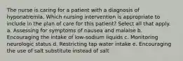 The nurse is caring for a patient with a diagnosis of hyponatremia. Which nursing intervention is appropriate to include in the plan of care for this patient? Select all that apply. a. Assessing for symptoms of nausea and malaise b. Encouraging the intake of low-sodium liquids c. Monitoring neurologic status d. Restricting tap water intake e. Encouraging the use of salt substitute instead of salt