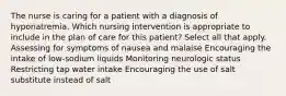 The nurse is caring for a patient with a diagnosis of hyponatremia. Which nursing intervention is appropriate to include in the plan of care for this patient? Select all that apply. Assessing for symptoms of nausea and malaise Encouraging the intake of low-sodium liquids Monitoring neurologic status Restricting tap water intake Encouraging the use of salt substitute instead of salt