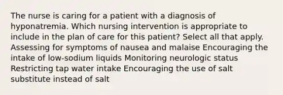 The nurse is caring for a patient with a diagnosis of hyponatremia. Which nursing intervention is appropriate to include in the plan of care for this patient? Select all that apply. Assessing for symptoms of nausea and malaise Encouraging the intake of low-sodium liquids Monitoring neurologic status Restricting tap water intake Encouraging the use of salt substitute instead of salt