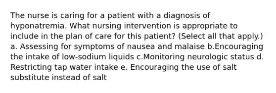 The nurse is caring for a patient with a diagnosis of hyponatremia. What nursing intervention is appropriate to include in the plan of care for this patient? (Select all that apply.) a. Assessing for symptoms of nausea and malaise b.Encouraging the intake of low-sodium liquids c.Monitoring neurologic status d. Restricting tap water intake e. Encouraging the use of salt substitute instead of salt