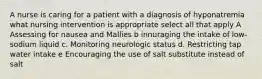 A nurse is caring for a patient with a diagnosis of hyponatremia what nursing intervention is appropriate select all that apply A Assessing for nausea and Mallies b innuraging the intake of low-sodium liquid c. Monitoring neurologic status d. Restricting tap water intake e Encouraging the use of salt substitute instead of salt