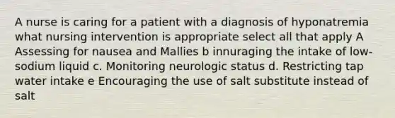 A nurse is caring for a patient with a diagnosis of hyponatremia what nursing intervention is appropriate select all that apply A Assessing for nausea and Mallies b innuraging the intake of low-sodium liquid c. Monitoring neurologic status d. Restricting tap water intake e Encouraging the use of salt substitute instead of salt