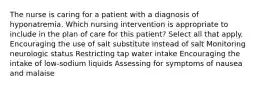 The nurse is caring for a patient with a diagnosis of hyponatremia. Which nursing intervention is appropriate to include in the plan of care for this patient? Select all that apply. Encouraging the use of salt substitute instead of salt Monitoring neurologic status Restricting tap water intake Encouraging the intake of low-sodium liquids Assessing for symptoms of nausea and malaise