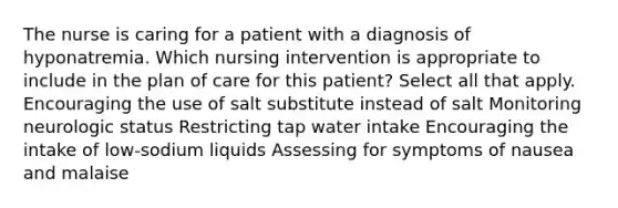 The nurse is caring for a patient with a diagnosis of hyponatremia. Which nursing intervention is appropriate to include in the plan of care for this patient? Select all that apply. Encouraging the use of salt substitute instead of salt Monitoring neurologic status Restricting tap water intake Encouraging the intake of low-sodium liquids Assessing for symptoms of nausea and malaise