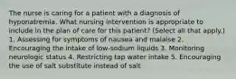 The nurse is caring for a patient with a diagnosis of hyponatremia. What nursing intervention is appropriate to include in the plan of care for this patient? (Select all that apply.) 1. Assessing for symptoms of nausea and malaise 2. Encouraging the intake of low-sodium liquids 3. Monitoring neurologic status 4. Restricting tap water intake 5. Encouraging the use of salt substitute instead of salt