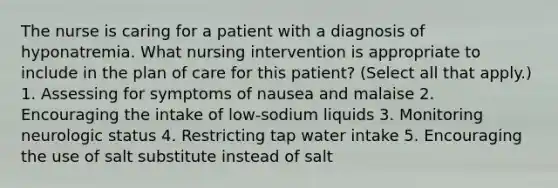 The nurse is caring for a patient with a diagnosis of hyponatremia. What nursing intervention is appropriate to include in the plan of care for this patient? (Select all that apply.) 1. Assessing for symptoms of nausea and malaise 2. Encouraging the intake of low-sodium liquids 3. Monitoring neurologic status 4. Restricting tap water intake 5. Encouraging the use of salt substitute instead of salt