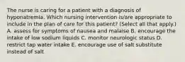 The nurse is caring for a patient with a diagnosis of hyponatremia. Which nursing intervention is/are appropriate to include in the plan of care for this patient? (Select all that apply.) A. assess for symptoms of nausea and malaise B. encourage the intake of low sodium liquids C. monitor neurologic status D. restrict tap water intake E. encourage use of salt substitute instead of salt