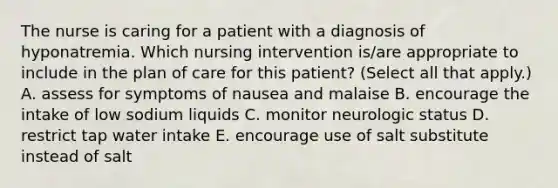 The nurse is caring for a patient with a diagnosis of hyponatremia. Which nursing intervention is/are appropriate to include in the plan of care for this patient? (Select all that apply.) A. assess for symptoms of nausea and malaise B. encourage the intake of low sodium liquids C. monitor neurologic status D. restrict tap water intake E. encourage use of salt substitute instead of salt