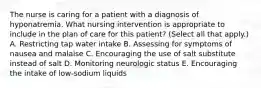 The nurse is caring for a patient with a diagnosis of hyponatremia. What nursing intervention is appropriate to include in the plan of care for this patient? (Select all that apply.) A. Restricting tap water intake B. Assessing for symptoms of nausea and malaise C. Encouraging the use of salt substitute instead of salt D. Monitoring neurologic status E. Encouraging the intake of low-sodium liquids