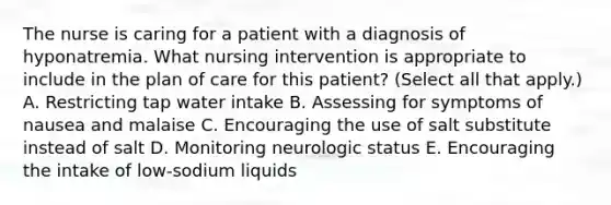 The nurse is caring for a patient with a diagnosis of hyponatremia. What nursing intervention is appropriate to include in the plan of care for this patient? (Select all that apply.) A. Restricting tap water intake B. Assessing for symptoms of nausea and malaise C. Encouraging the use of salt substitute instead of salt D. Monitoring neurologic status E. Encouraging the intake of low-sodium liquids