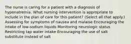 The nurse is caring for a patient with a diagnosis of hyponatremia. What nursing intervention is appropriate to include in the plan of care for this patient? (Select all that apply.) Assessing for symptoms of nausea and malaise Encouraging the intake of low-sodium liquids Monitoring neurologic status Restricting tap water intake Encouraging the use of salt substitute instead of salt