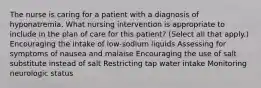 The nurse is caring for a patient with a diagnosis of hyponatremia. What nursing intervention is appropriate to include in the plan of care for this patient? (Select all that apply.) Encouraging the intake of low-sodium liquids Assessing for symptoms of nausea and malaise Encouraging the use of salt substitute instead of salt Restricting tap water intake Monitoring neurologic status