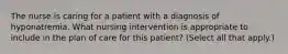 The nurse is caring for a patient with a diagnosis of hyponatremia. What nursing intervention is appropriate to include in the plan of care for this patient? (Select all that apply.)