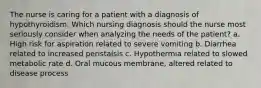 The nurse is caring for a patient with a diagnosis of hypothyroidism. Which nursing diagnosis should the nurse most seriously consider when analyzing the needs of the patient? a. High risk for aspiration related to severe vomiting b. Diarrhea related to increased peristalsis c. Hypothermia related to slowed metabolic rate d. Oral mucous membrane, altered related to disease process