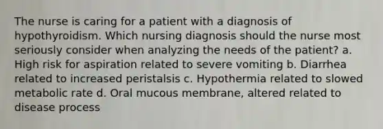 The nurse is caring for a patient with a diagnosis of hypothyroidism. Which nursing diagnosis should the nurse most seriously consider when analyzing the needs of the patient? a. High risk for aspiration related to severe vomiting b. Diarrhea related to increased peristalsis c. Hypothermia related to slowed metabolic rate d. Oral mucous membrane, altered related to disease process