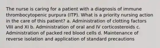 The nurse is caring for a patient with a diagnosis of immune thrombocytopenic purpura (ITP). What is a priority nursing action in the care of this patient? a. Administration of clotting factors VIII and XI b. Administration of oral and IV corticosteroids c. Administration of packed red blood cells d. Maintenance of reverse isolation and application of standard precautions