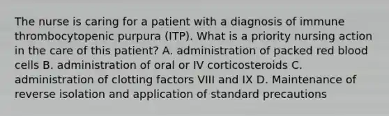 The nurse is caring for a patient with a diagnosis of immune thrombocytopenic purpura (ITP). What is a priority nursing action in the care of this patient? A. administration of packed red blood cells B. administration of oral or IV corticosteroids C. administration of clotting factors VIII and IX D. Maintenance of reverse isolation and application of standard precautions