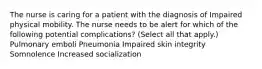 The nurse is caring for a patient with the diagnosis of Impaired physical mobility. The nurse needs to be alert for which of the following potential complications? (Select all that apply.) Pulmonary emboli Pneumonia Impaired skin integrity Somnolence Increased socialization