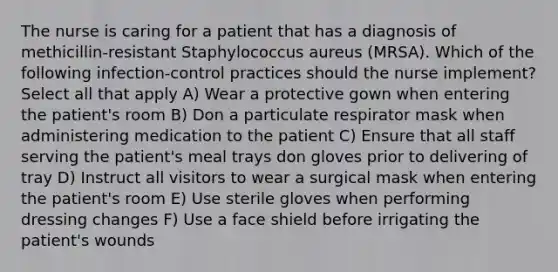 The nurse is caring for a patient that has a diagnosis of methicillin-resistant Staphylococcus aureus (MRSA). Which of the following infection-control practices should the nurse implement? Select all that apply A) Wear a protective gown when entering the patient's room B) Don a particulate respirator mask when administering medication to the patient C) Ensure that all staff serving the patient's meal trays don gloves prior to delivering of tray D) Instruct all visitors to wear a surgical mask when entering the patient's room E) Use sterile gloves when performing dressing changes F) Use a face shield before irrigating the patient's wounds