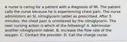 A nurse is caring for a patient with a diagnosis of MI. The patient calls the nurse because he is experiencing chest pain. The nurse administers an SL nitroglycerin tablet as prescribed. After 5 minutes, the chest pain is unrelieved by the nitroglycerin. The next nursing action is which of the following? A. Administer another nitroglycerin tablet. B. Increase the flow rate of the oxygen. C. Contact the provider. D. Call the charge nurse.