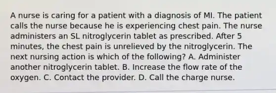 A nurse is caring for a patient with a diagnosis of MI. The patient calls the nurse because he is experiencing chest pain. The nurse administers an SL nitroglycerin tablet as prescribed. After 5 minutes, the chest pain is unrelieved by the nitroglycerin. The next nursing action is which of the following? A. Administer another nitroglycerin tablet. B. Increase the flow rate of the oxygen. C. Contact the provider. D. Call the charge nurse.