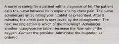 A nurse is caring for a patient with a diagnosis of MI. The patient calls the nurse because he is experiencing chest pain. The nurse administers an SL nitroglycerin tablet as prescribed. After 5 minutes, the chest pain is unrelieved by the nitroglycerin. The next nursing action is which of the following? -Administer another nitroglycerine tablet -Increase the flow rate of the oxygen -Contact the provider -Administer the ibuprofen as ordered