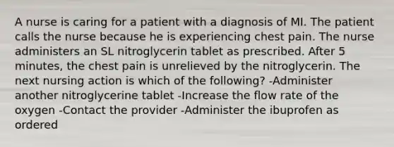 A nurse is caring for a patient with a diagnosis of MI. The patient calls the nurse because he is experiencing chest pain. The nurse administers an SL nitroglycerin tablet as prescribed. After 5 minutes, the chest pain is unrelieved by the nitroglycerin. The next nursing action is which of the following? -Administer another nitroglycerine tablet -Increase the flow rate of the oxygen -Contact the provider -Administer the ibuprofen as ordered