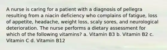 A nurse is caring for a patient with a diagnosis of pellegra resulting from a niacin deficiency who complains of fatigue, loss of appetite, headache, weight loss, scaly sores, and neurological deterioration. The nurse performs a dietary assessment for which of the following vitamins? a. Vitamin B3 b. Vitamin B2 c. Vitamin C d. Vitamin B12