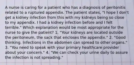 A nurse is caring for a patient who has a diagnosis of peritonitis related to a ruptured appendix. The patient states, "I hope I don't get a kidney infection from this with my kidneys being so close to my appendix. I had a kidney infection before and I felt terrible." Which explanation would be most appropriate for the nurse to give the patient? 1. "Your kidneys are located outside the peritoneum, the sack that encloses the appendix." 2. "Good thinking. Infections in the abdomen can spread to other organs." 3. "You need to speak with your primary healthcare provider about your concern." 4. "We can check your urine daily to assure the infection is not spreading."