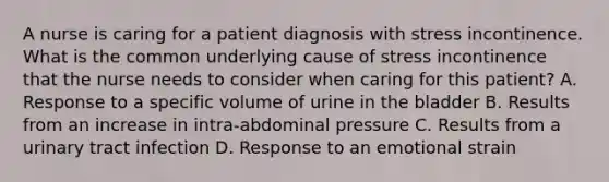 A nurse is caring for a patient diagnosis with stress incontinence. What is the common underlying cause of stress incontinence that the nurse needs to consider when caring for this patient? A. Response to a specific volume of urine in the bladder B. Results from an increase in intra-abdominal pressure C. Results from a urinary tract infection D. Response to an emotional strain