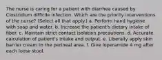 The nurse is caring for a patient with diarrhea caused by Clostridium difficile infection. Which are the priority interventions of the nurse? (Select all that apply.) a. Perform hand hygiene with soap and water. b. Increase the patient's dietary intake of fiber. c. Maintain strict contact isolation precautions. d. Accurate calculation of patient's intake and output. e. Liberally apply skin barrier cream to the perineal area. f. Give loperamide 4 mg after each loose stool.