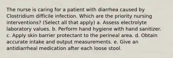 The nurse is caring for a patient with diarrhea caused by Clostridium difficile infection. Which are the priority nursing interventions? (Select all that apply) a. Assess electrolyte laboratory values. b. Perform hand hygiene with hand sanitizer. c. Apply skin barrier protectant to the perineal area. d. Obtain accurate intake and output measurements. e. Give an antidiarrheal medication after each loose stool.