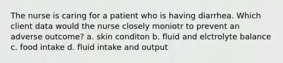 The nurse is caring for a patient who is having diarrhea. Which client data would the nurse closely moniotr to prevent an adverse outcome? a. skin conditon b. fluid and elctrolyte balance c. food intake d. fluid intake and output