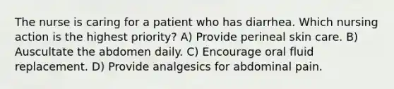 The nurse is caring for a patient who has diarrhea. Which nursing action is the highest priority? A) Provide perineal skin care. B) Auscultate the abdomen daily. C) Encourage oral fluid replacement. D) Provide analgesics for abdominal pain.